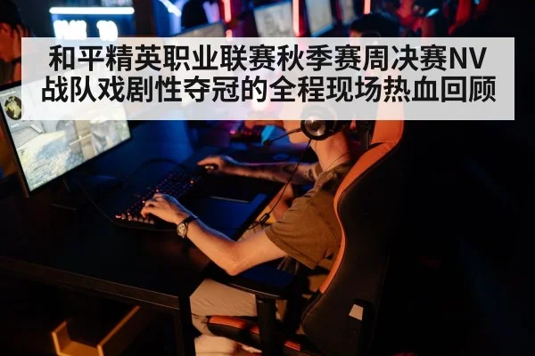 和平精英职业联赛秋季赛周决赛NV战队戏剧性夺冠的全程现场热血回顾