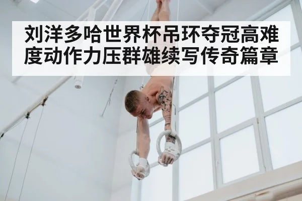 刘洋多哈世界杯吊环夺冠高难度动作力压群雄续写传奇篇章